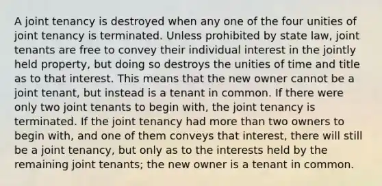 A joint tenancy is destroyed when any one of the four unities of joint tenancy is terminated. Unless prohibited by state law, joint tenants are free to convey their individual interest in the jointly held property, but doing so destroys the unities of time and title as to that interest. This means that the new owner cannot be a joint tenant, but instead is a tenant in common. If there were only two joint tenants to begin with, the joint tenancy is terminated. If the joint tenancy had more than two owners to begin with, and one of them conveys that interest, there will still be a joint tenancy, but only as to the interests held by the remaining joint tenants; the new owner is a tenant in common.