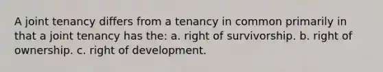 A joint tenancy differs from a tenancy in common primarily in that a joint tenancy has the: a. right of survivorship. b. right of ownership. c. right of development.