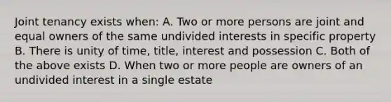 Joint tenancy exists when: A. Two or more persons are joint and equal owners of the same undivided interests in specific property B. There is unity of time, title, interest and possession C. Both of the above exists D. When two or more people are owners of an undivided interest in a single estate