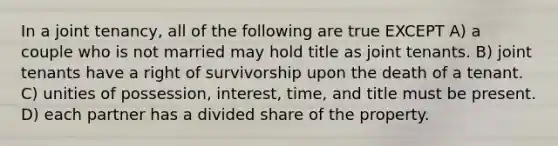 In a joint tenancy, all of the following are true EXCEPT A) a couple who is not married may hold title as joint tenants. B) joint tenants have a right of survivorship upon the death of a tenant. C) unities of possession, interest, time, and title must be present. D) each partner has a divided share of the property.