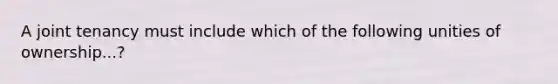 A joint tenancy must include which of the following unities of ownership...?