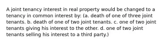 A joint tenancy interest in real property would be changed to a tenancy in common interest by: (a. death of one of three joint tenants. b. death of one of two joint tenants. c. one of two joint tenants giving his interest to the other. d. one of two joint tenants selling his interest to a third party.)