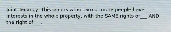 Joint Tenancy: This occurs when two or more people have __ interests in the whole property, with the SAME rights of___ AND the right of___.