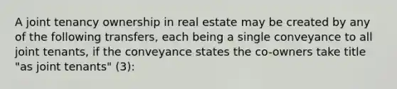 A joint tenancy ownership in real estate may be created by any of the following transfers, each being a single conveyance to all joint tenants, if the conveyance states the co-owners take title "as joint tenants" (3):