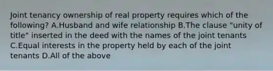 Joint tenancy ownership of real property requires which of the following? A.Husband and wife relationship B.The clause "unity of title" inserted in the deed with the names of the joint tenants C.Equal interests in the property held by each of the joint tenants D.All of the above