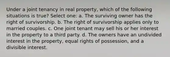 Under a joint tenancy in real property, which of the following situations is true? Select one: a. The surviving owner has the right of survivorship. b. The right of survivorship applies only to married couples. c. One joint tenant may sell his or her interest in the property to a third party. d. The owners have an undivided interest in the property, equal rights of possession, and a divisible interest.