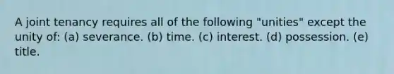 A joint tenancy requires all of the following "unities" except the unity of: (a) severance. (b) time. (c) interest. (d) possession. (e) title.