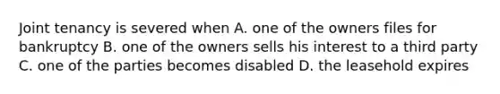 Joint tenancy is severed when A. one of the owners files for bankruptcy B. one of the owners sells his interest to a third party C. one of the parties becomes disabled D. the leasehold expires