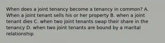 When does a joint tenancy become a tenancy in common? A. When a joint tenant sells his or her property B. when a joint tenant dies C. when two joint tenants swap their share in the tenancy D. when two joint tenants are bound by a marital relationship