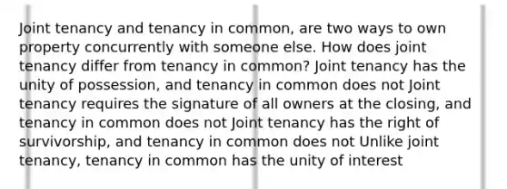 Joint tenancy and tenancy in common, are two ways to own property concurrently with someone else. How does joint tenancy differ from tenancy in common? Joint tenancy has the unity of possession, and tenancy in common does not Joint tenancy requires the signature of all owners at the closing, and tenancy in common does not Joint tenancy has the right of survivorship, and tenancy in common does not Unlike joint tenancy, tenancy in common has the unity of interest