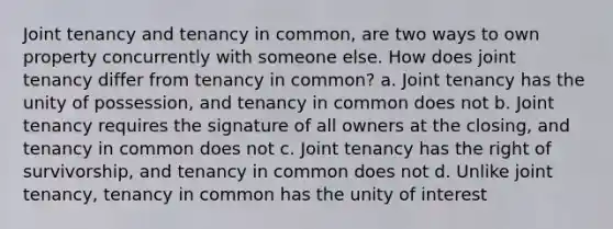 Joint tenancy and tenancy in common, are two ways to own property concurrently with someone else. How does joint tenancy differ from tenancy in common? a. Joint tenancy has the unity of possession, and tenancy in common does not b. Joint tenancy requires the signature of all owners at the closing, and tenancy in common does not c. Joint tenancy has the right of survivorship, and tenancy in common does not d. Unlike joint tenancy, tenancy in common has the unity of interest