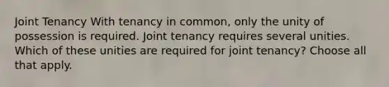 Joint Tenancy With tenancy in common, only the unity of possession is required. Joint tenancy requires several unities. Which of these unities are required for joint tenancy? Choose all that apply.