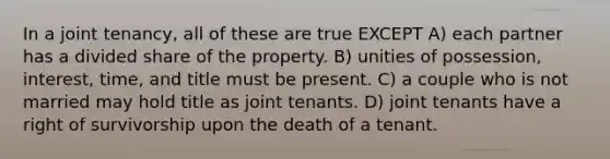 In a joint tenancy, all of these are true EXCEPT A) each partner has a divided share of the property. B) unities of possession, interest, time, and title must be present. C) a couple who is not married may hold title as joint tenants. D) joint tenants have a right of survivorship upon the death of a tenant.