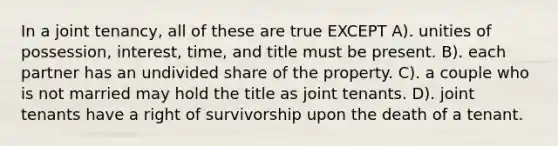 In a joint tenancy, all of these are true EXCEPT A). unities of possession, interest, time, and title must be present. B). each partner has an undivided share of the property. C). a couple who is not married may hold the title as joint tenants. D). joint tenants have a right of survivorship upon the death of a tenant.