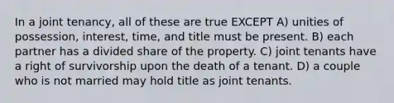 In a joint tenancy, all of these are true EXCEPT A) unities of possession, interest, time, and title must be present. B) each partner has a divided share of the property. C) joint tenants have a right of survivorship upon the death of a tenant. D) a couple who is not married may hold title as joint tenants.