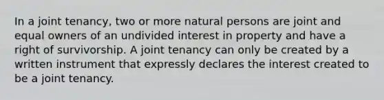 In a joint tenancy, two or more natural persons are joint and equal owners of an undivided interest in property and have a right of survivorship. A joint tenancy can only be created by a written instrument that expressly declares the interest created to be a joint tenancy.