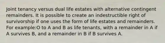 Joint tenancy versus dual life estates with alternative contingent remainders. It is possible to create an indestructible right of survivorship if one uses the form of life estates and remainders. For example:O to A and B as life tenants, with a remainder in A if A survives B, and a remainder in B if B survives A.