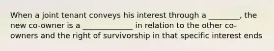 When a joint tenant conveys his interest through a ________, the new co-owner is a _____________ in relation to the other co-owners and the right of survivorship in that specific interest ends