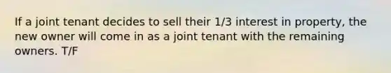 If a joint tenant decides to sell their 1/3 interest in property, the new owner will come in as a joint tenant with the remaining owners. T/F