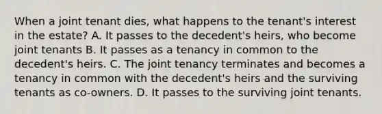 When a joint tenant dies, what happens to the tenant's interest in the estate? A. It passes to the decedent's heirs, who become joint tenants B. It passes as a tenancy in common to the decedent's heirs. C. The joint tenancy terminates and becomes a tenancy in common with the decedent's heirs and the surviving tenants as co-owners. D. It passes to the surviving joint tenants.