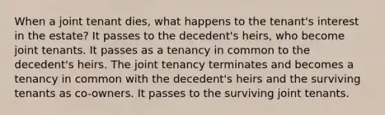 When a joint tenant dies, what happens to the tenant's interest in the estate? It passes to the decedent's heirs, who become joint tenants. It passes as a tenancy in common to the decedent's heirs. The joint tenancy terminates and becomes a tenancy in common with the decedent's heirs and the surviving tenants as co-owners. It passes to the surviving joint tenants.