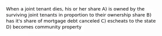 When a joint tenant dies, his or her share A) is owned by the surviving joint tenants in proportion to their ownership share B) has it's share of mortgage debt canceled C) escheats to the state D) becomes community property