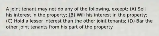 A joint tenant may not do any of the following, except: (A) Sell his interest in the property; (B) Will his interest in the property; (C) Hold a lesser interest than the other joint tenants; (D) Bar the other joint tenants from his part of the property