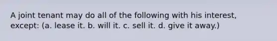 A joint tenant may do all of the following with his interest, except: (a. lease it. b. will it. c. sell it. d. give it away.)