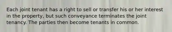 Each joint tenant has a right to sell or transfer his or her interest in the property, but such conveyance terminates the joint tenancy. The parties then become tenants in common.