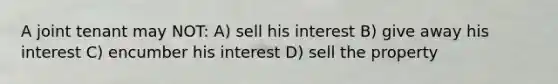 A joint tenant may NOT: A) sell his interest B) give away his interest C) encumber his interest D) sell the property