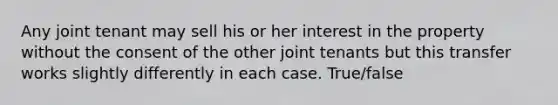 Any joint tenant may sell his or her interest in the property without the consent of the other joint tenants but this transfer works slightly differently in each case. True/false