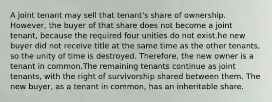 A joint tenant may sell that tenant's share of ownership. However, the buyer of that share does not become a joint tenant, because the required four unities do not exist.he new buyer did not receive title at the same time as the other tenants, so the unity of time is destroyed. Therefore, the new owner is a tenant in common.The remaining tenants continue as joint tenants, with the right of survivorship shared between them. The new buyer, as a tenant in common, has an inheritable share.