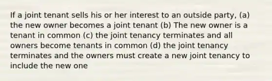 If a joint tenant sells his or her interest to an outside party, (a) the new owner becomes a joint tenant (b) The new owner is a tenant in common (c) the joint tenancy terminates and all owners become tenants in common (d) the joint tenancy terminates and the owners must create a new joint tenancy to include the new one