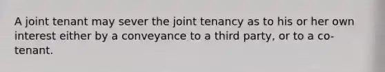 A joint tenant may sever the joint tenancy as to his or her own interest either by a conveyance to a third party, or to a co-tenant.