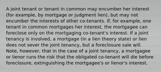 A joint tenant or tenant in common may encumber her interest (for example, by mortgage or judgment lien), but may not encumber the interests of other co-tenants. If, for example, one tenant in common mortgages her interest, the mortgagee can foreclose only on the mortgaging co-tenant's interest. If a joint tenancy is involved, a mortgage (in a lien theory state) or lien does not sever the joint tenancy, but a foreclosure sale will. Note, however, that in the case of a joint tenancy, a mortgagee or lienor runs the risk that the obligated co-tenant will die before foreclosure, extinguishing the mortgagee's or lienor's interest.