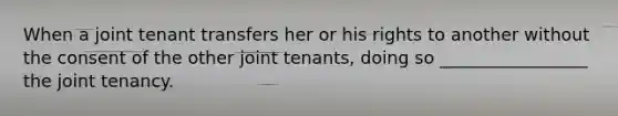 When a joint tenant transfers her or his rights to another without the consent of the other joint tenants, doing so _________________ the joint tenancy.