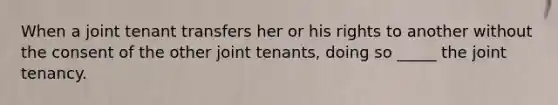 When a joint tenant transfers her or his rights to another without the consent of the other joint tenants, doing so _____ the joint tenancy.