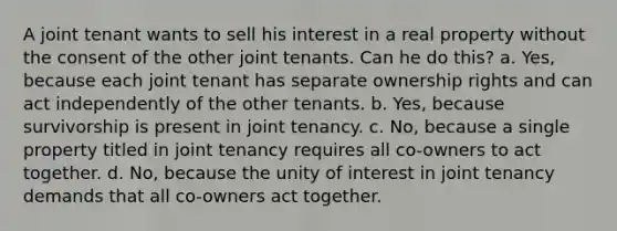 A joint tenant wants to sell his interest in a real property without the consent of the other joint tenants. Can he do this? a. Yes, because each joint tenant has separate ownership rights and can act independently of the other tenants. b. Yes, because survivorship is present in joint tenancy. c. No, because a single property titled in joint tenancy requires all co-owners to act together. d. No, because the unity of interest in joint tenancy demands that all co-owners act together.