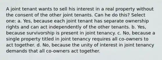 A joint tenant wants to sell his interest in a real property without the consent of the other joint tenants. Can he do this? Select one: a. Yes, because each joint tenant has separate ownership rights and can act independently of the other tenants. b. Yes, because survivorship is present in joint tenancy. c. No, because a single property titled in joint tenancy requires all co-owners to act together. d. No, because the unity of interest in joint tenancy demands that all co-owners act together.