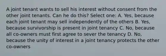 A joint tenant wants to sell his interest without consent from the other joint tenants. Can he do this? Select one: A. Yes, because each joint tenant may sell independently of the others B. Yes, because survivorship is present in joint tenancy C. No, because all co-owners must first agree to sever the tenancy D. No, because the unity of interest in a joint tenancy protects the other co-owners