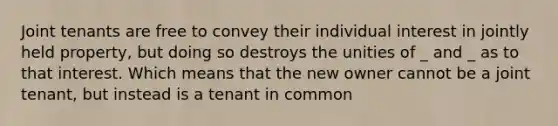 Joint tenants are free to convey their individual interest in jointly held property, but doing so destroys the unities of _ and _ as to that interest. Which means that the new owner cannot be a joint tenant, but instead is a tenant in common