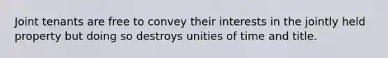 Joint tenants are free to convey their interests in the jointly held property but doing so destroys unities of time and title.