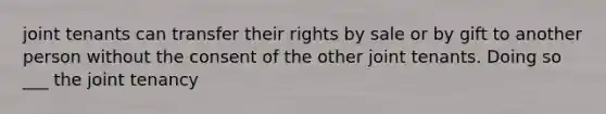 joint tenants can transfer their rights by sale or by gift to another person without the consent of the other joint tenants. Doing so ___ the joint tenancy