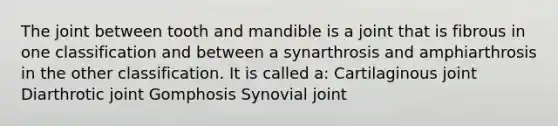 The joint between tooth and mandible is a joint that is fibrous in one classification and between a synarthrosis and amphiarthrosis in the other classification. It is called a: Cartilaginous joint Diarthrotic joint Gomphosis Synovial joint