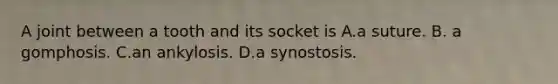 A joint between a tooth and its socket is A.a suture. B. a gomphosis. C.an ankylosis. D.a synostosis.