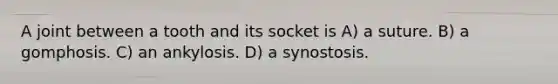 A joint between a tooth and its socket is A) a suture. B) a gomphosis. C) an ankylosis. D) a synostosis.