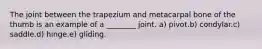 The joint between the trapezium and metacarpal bone of the thumb is an example of a ________ joint. a) pivot.b) condylar.c) saddle.d) hinge.e) gliding.