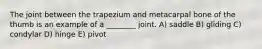 The joint between the trapezium and metacarpal bone of the thumb is an example of a ________ joint. A) saddle B) gliding C) condylar D) hinge E) pivot