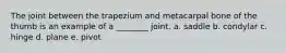 The joint between the trapezium and metacarpal bone of the thumb is an example of a ________ joint. a. saddle b. condylar c. hinge d. plane e. pivot