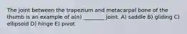 The joint between the trapezium and metacarpal bone of the thumb is an example of a(n) ________ joint. A) saddle B) gliding C) ellipsoid D) hinge E) pivot